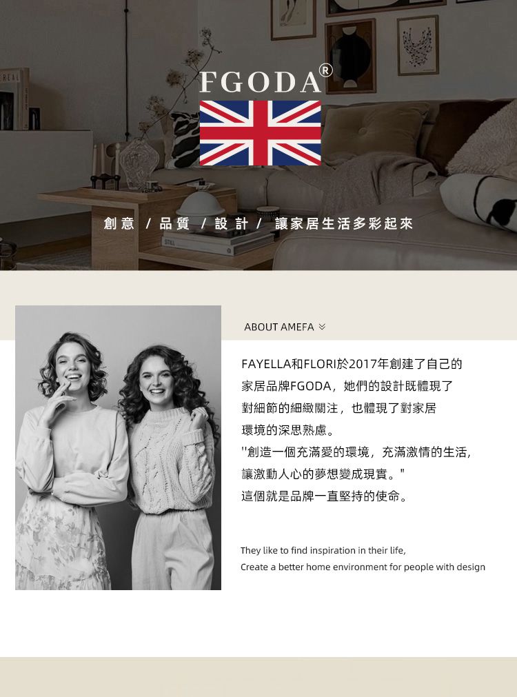 FGODA創意/品質/設計/讓家居生活多彩起來ABOUT AMEFAFAYELLA和FLORI於2017年創建了自己的家居品牌FGODA,她們的設計既體現了對細節的細緻關注,也體現了對家居環境的深思熟慮。創造一個充滿愛的環境,充滿激情的生活,讓激動人心的夢想變成現實。這個就是品牌一直堅持的使命。They like to find inspiration in their life,Create a better home environment for people with design