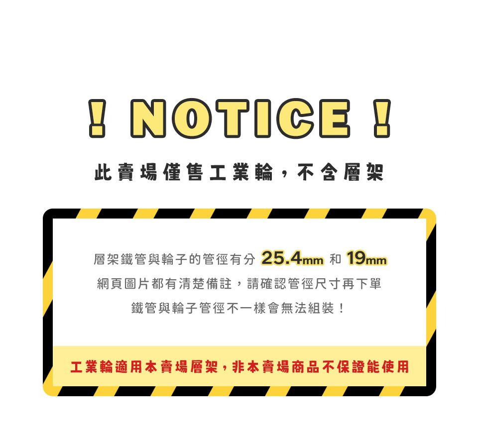 NOTICE !此賣場僅售工業輪,不含層架層架鐵管與輪子的管徑有分25.4mm 和 19mm網頁圖片都有清楚備註,請確認管徑尺寸再下單鐵管與輪子管徑不一樣會無法組裝!工業輪適用本賣場層架,非本賣場商品不保證能使用