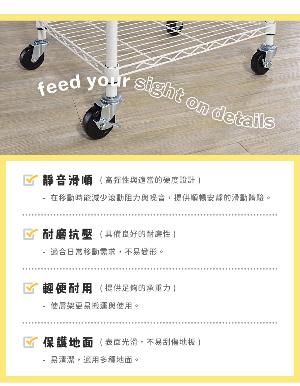 feed your sight on details 靜音滑順(高彈性與適當的硬度設計 在移動時能減少滾動阻力與噪音,提供順暢安靜的滑動體驗。耐磨抗壓(具備良好的耐磨性 適合日常移動需求,不易變形。☑ 輕便耐用( 提供足夠的承重力 )-使層架更易搬運與使用。保護地面(表面光滑,不易刮傷地板 )易清潔,適用多種地面。