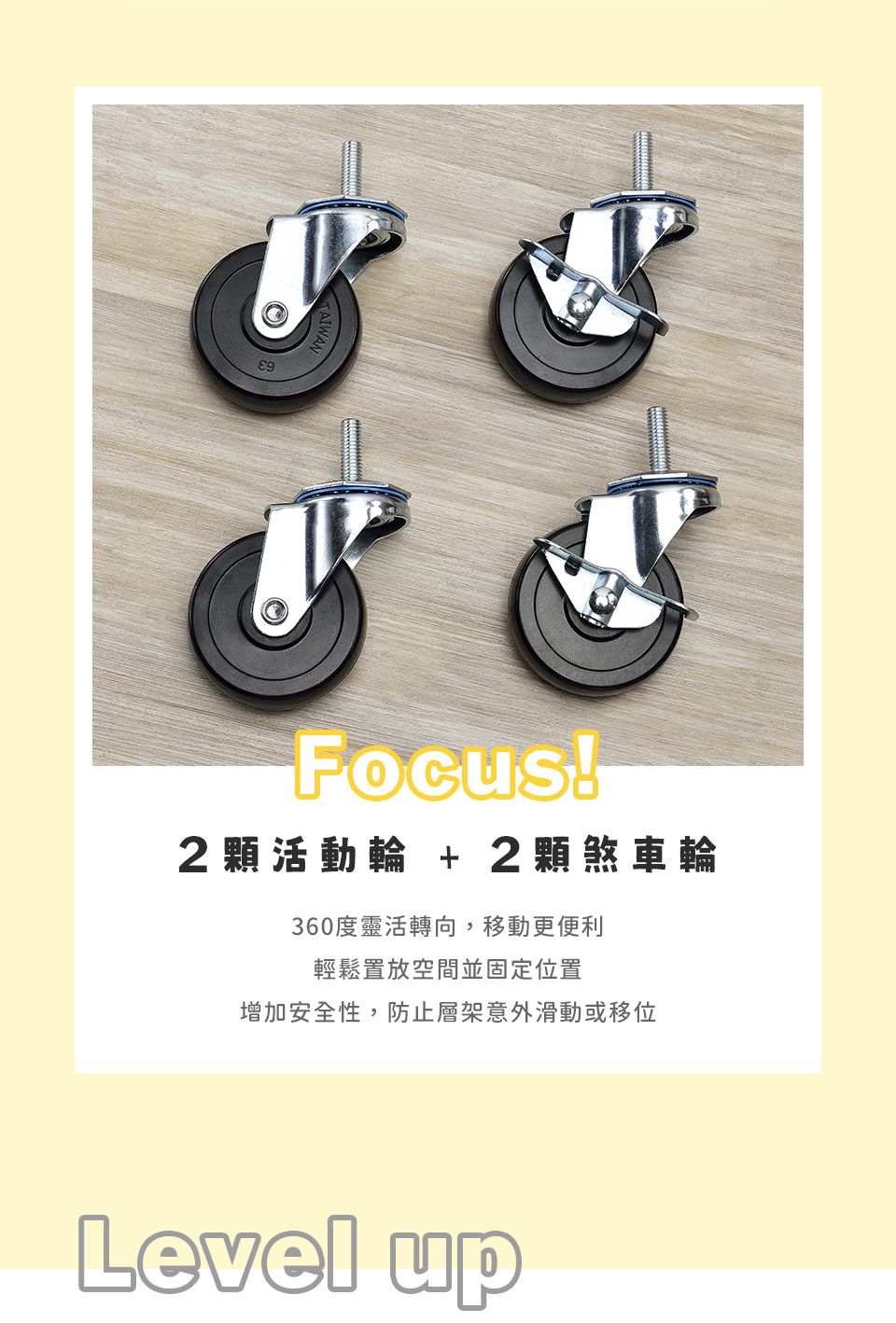 Focus!2活動 + 2煞車輪360度轉向,移動更便利輕鬆置放空間並固定位置增加安全性,防止層架意外滑動或移位Level up