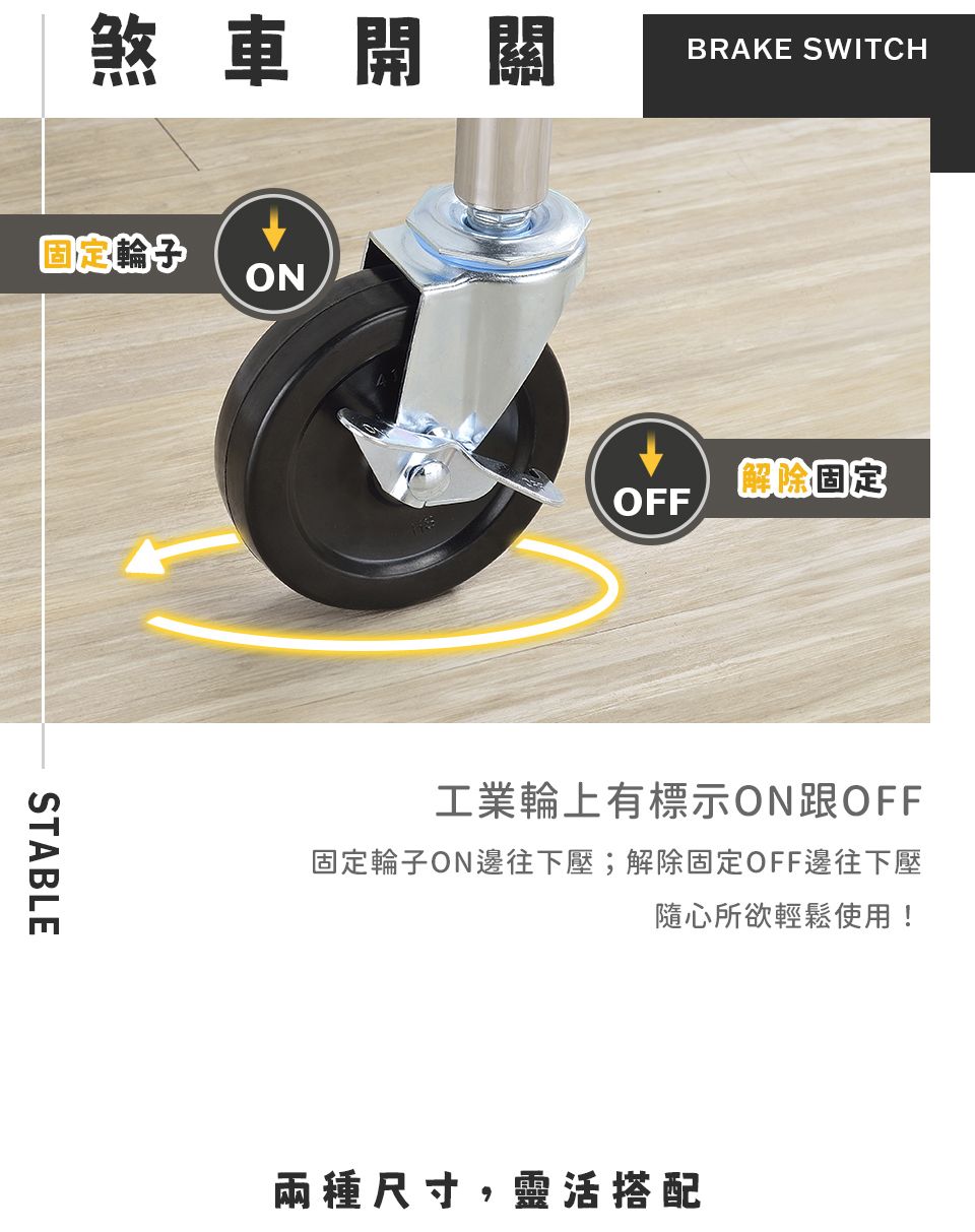 煞車開關固定ONSTABLEBRAKE SWITCH解除固定OFF工業輪上有標示ON跟OFF固定輪子ON邊往下壓;解除固定OFF邊往下壓隨心所欲輕鬆使用!兩種尺寸,靈活搭配