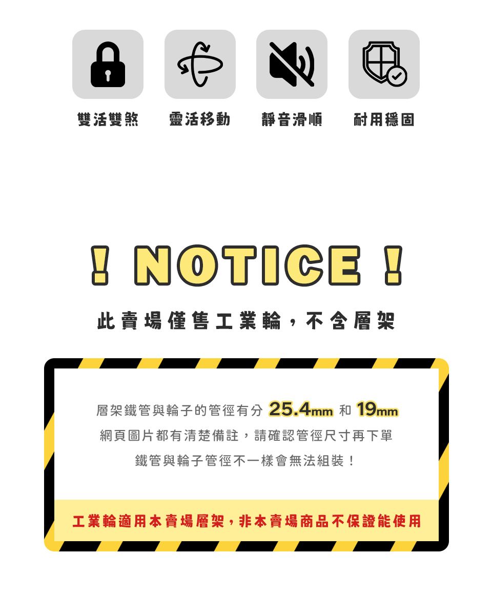 雙活雙煞靈活移動靜音滑順耐用穩固 NOTICE !此賣場僅售工業輪,不含層架層架鐵管與輪子的管徑有分25.4mm 和 19mm網頁圖片都有清楚備註,請確認管徑尺寸再下單鐵管與輪子管徑不一樣會無法組裝!工業輪適用本賣場層架,非本賣場商品不保證能使用