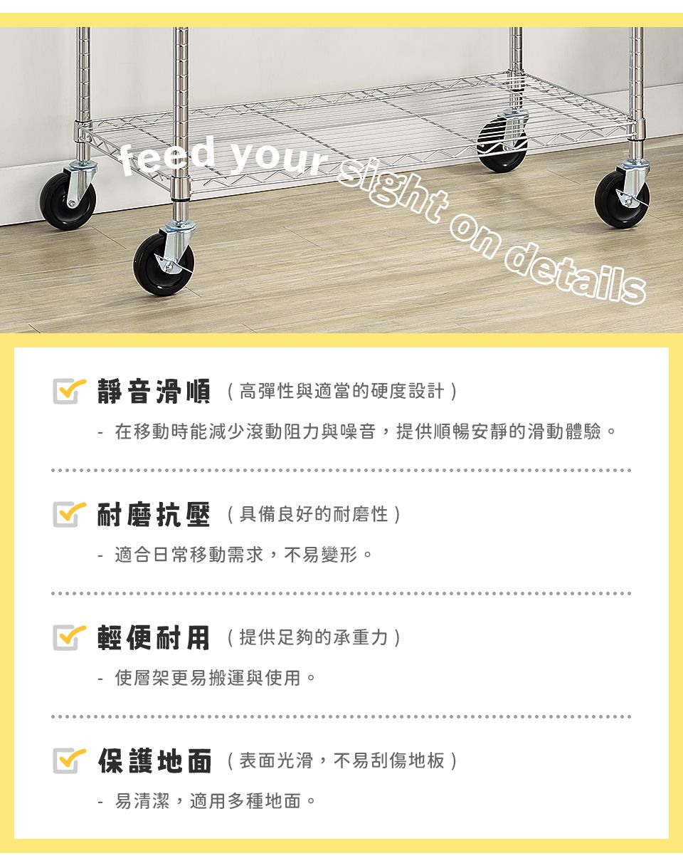 your sight on details 靜音滑順(高彈性與適當的硬度設計 在移動時能減少滾動阻力與噪音,提供順暢安靜的滑動體驗。 耐磨抗壓( 具備良好的耐磨性 - 適合日常移動需求,不易變形。☑ 輕便耐用( 提供足夠的承重力 )使層架更易搬運與使用。保護地面(表面光滑,不易刮傷地板 )易清潔,適用多種地面。