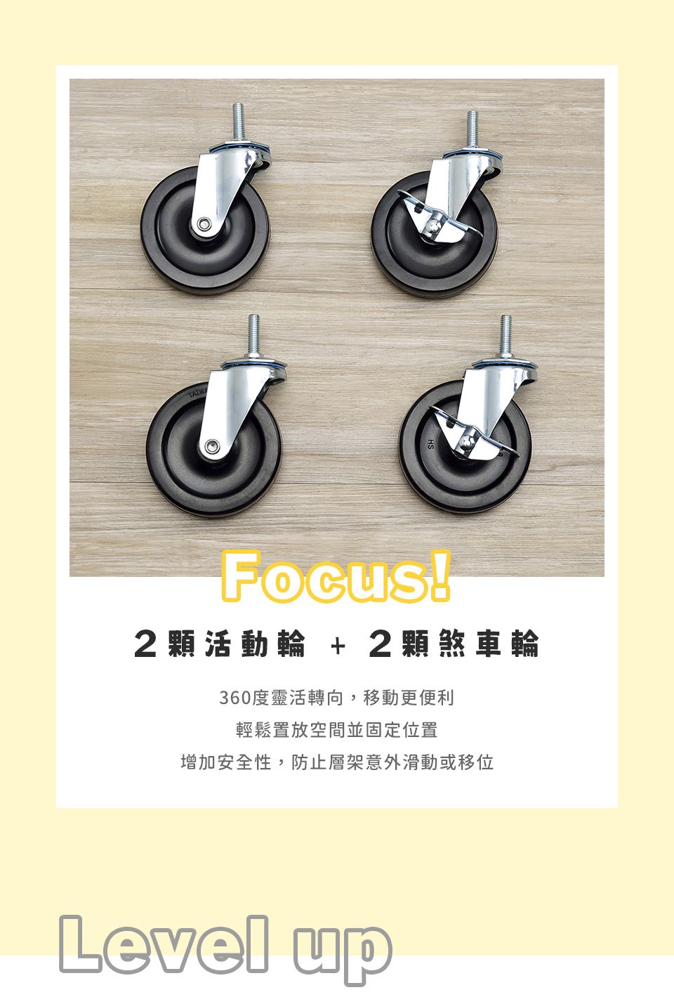Focus!2活動輪 + 2顆煞車輪360度靈活轉向,移動更便利輕鬆置放空間並固定位置增加安全性,防止層架意外滑動或移位Level up