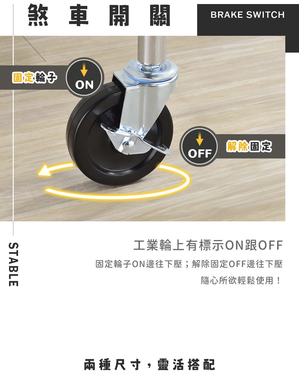 煞車開關固定 ONSTABLEBRAKE SWITCH解除固定OFF工業輪上有標示ON跟OFF固定輪子ON邊往下壓;解除固定OFF邊往下壓隨心所欲輕鬆使用!兩種尺寸,靈活搭配