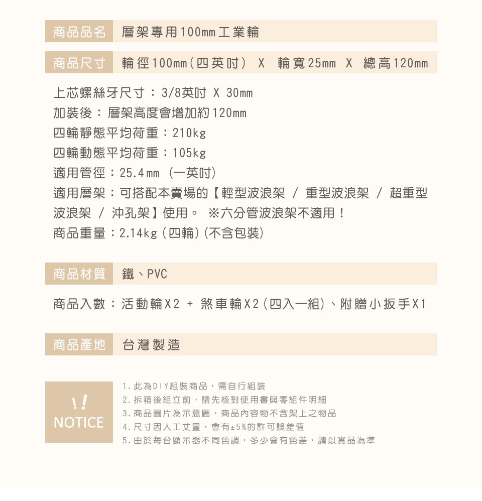 商品品名 層架專用100mm 工業輪商品尺寸 輪徑100mm(四英吋) X 輪寬25mm X 總高120mm上芯螺絲牙尺寸: 3/8英吋 X 30mm加裝後: 層架高度會增加約120mm四輪靜態平均荷重:210kg四輪動態平均荷重:105kg適用管徑:25.4mm (一英吋)適用層架:可搭配本賣場的【輕型波浪架/重型波浪架/超重型波浪架 / 沖孔架】使用。 六分管波浪架不適用!商品重量:2.14kg (四輪)(不含包裝)商品材質 鐵、PVC商品入數:活動輪X2+煞車輪X2(四入一組)、附贈小扳手 X1商品產地 台灣製造1.此為DIY組裝商品,需自行組裝2. 拆箱後組立前,請先核對使用書與零組件明細3. 商品圖片為示意圖,商品內容物不含架上之物品NOTICE4. 尺寸因人工丈量,會有±5%的許可誤差值5. 由於每台顯示器不同色調,多少會有色差,請以實品為準