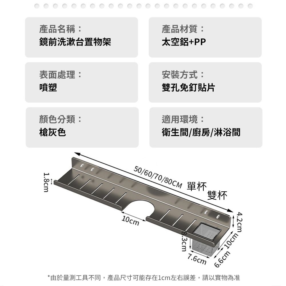 產品名稱:產品材質:鏡前洗漱台置物架太空鋁+PP表面處理:噴塑安裝方式:雙孔免釘貼片顏色分類:適用環境:灰色衛生間/廚房/淋浴間1.8cm50/60/70/80CM 單杯.雙杯10cm.3cm4.2cm6.6cm®10cm7.6cm*由於量測工具不同,產品尺寸可能存在1cm左右誤差,請以實物為准