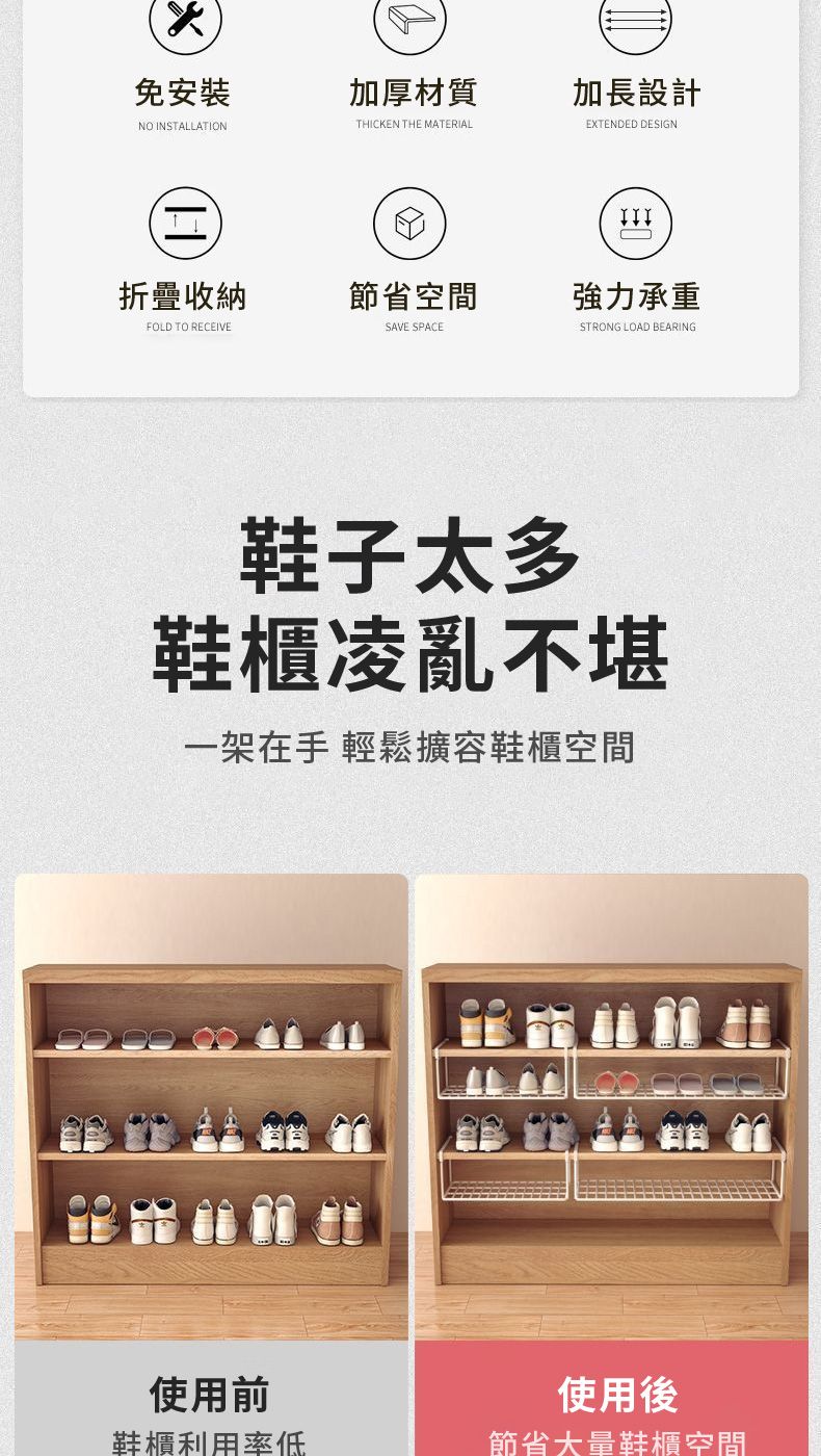 免安裝加厚材質N INSTALLATIONTHICKEN THE MATERIAL折疊收納節省空間FOLD TO RECEIVESAVE SPACE鞋子太多加長設計EXTENDED DESIGNIIIO強力承重STRONG LOAD BEARING鞋櫃凌亂不堪一架在手 輕鬆擴容鞋櫃空間使用前鞋櫃利用率低使用後節省大量鞋櫃空間