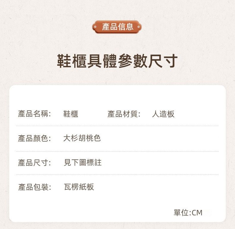 產品信息鞋櫃具體參數尺寸產品名稱: 鞋櫃產品材質: 人造板產品顏色:大杉胡桃色產品尺寸:見下圖標註產品包裝: 瓦楞紙板單位:CM