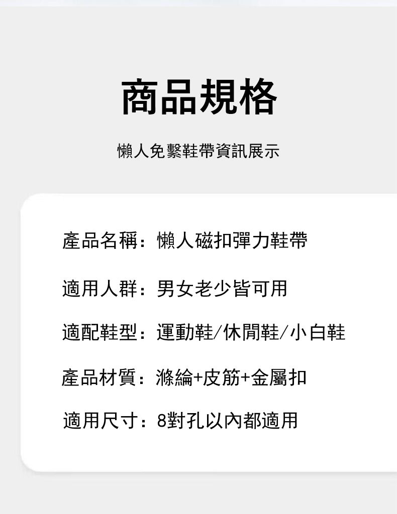 商品規格懶人免繫鞋帶資訊展示產品名稱:懶人磁扣彈力鞋帶適用人群:男女老少皆可用適配鞋型:運動鞋/休閒鞋/小白鞋產品材質:滌綸+皮筋+金屬扣適用尺寸:8對孔以內都適用