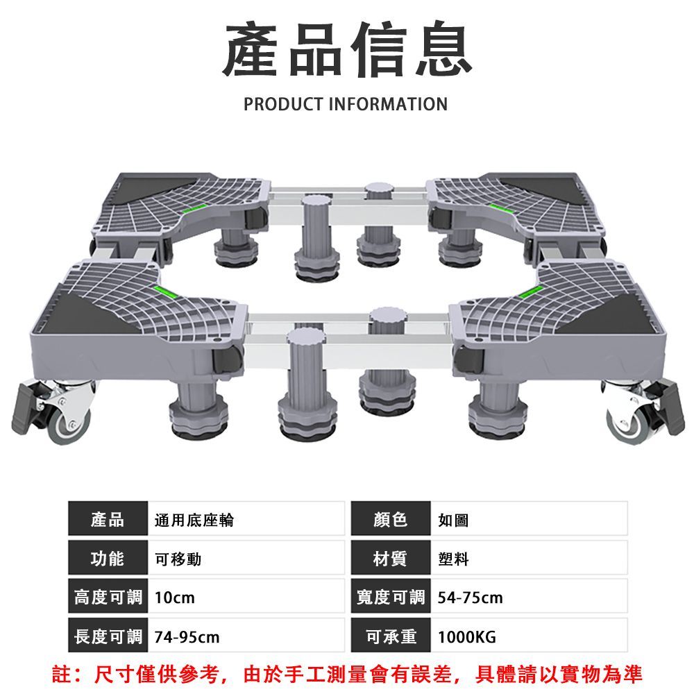 產品信息PRODUCT INFORMATION產品通用底座輪顏色如圖功能可移動材質塑料高度可調 10cm寬度可調 長度可調 4-95cm可承重 1000KG註:尺寸僅供參考,由於手工測量會有誤差,具體請以實物為準