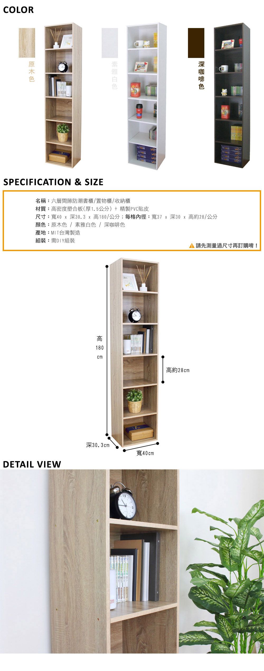 COLORSPECIFICTION & SIZE名稱:六層間隙防潮書櫃/置物櫃/收納櫃材質:密度塑合板(厚1.5公分)+精製PVC貼皮尺寸:寬40  深30.3  高180/公分;每格內徑:寬37 x 深30x高約28/公分顏色:原木色/素雅白色/深咖啡色產地:MIT台灣製造組裝:需DIY組裝DETAIL VIEW高180cm深30.3cm12A 測量過尺寸再訂購唷!高約28cm寬40cm