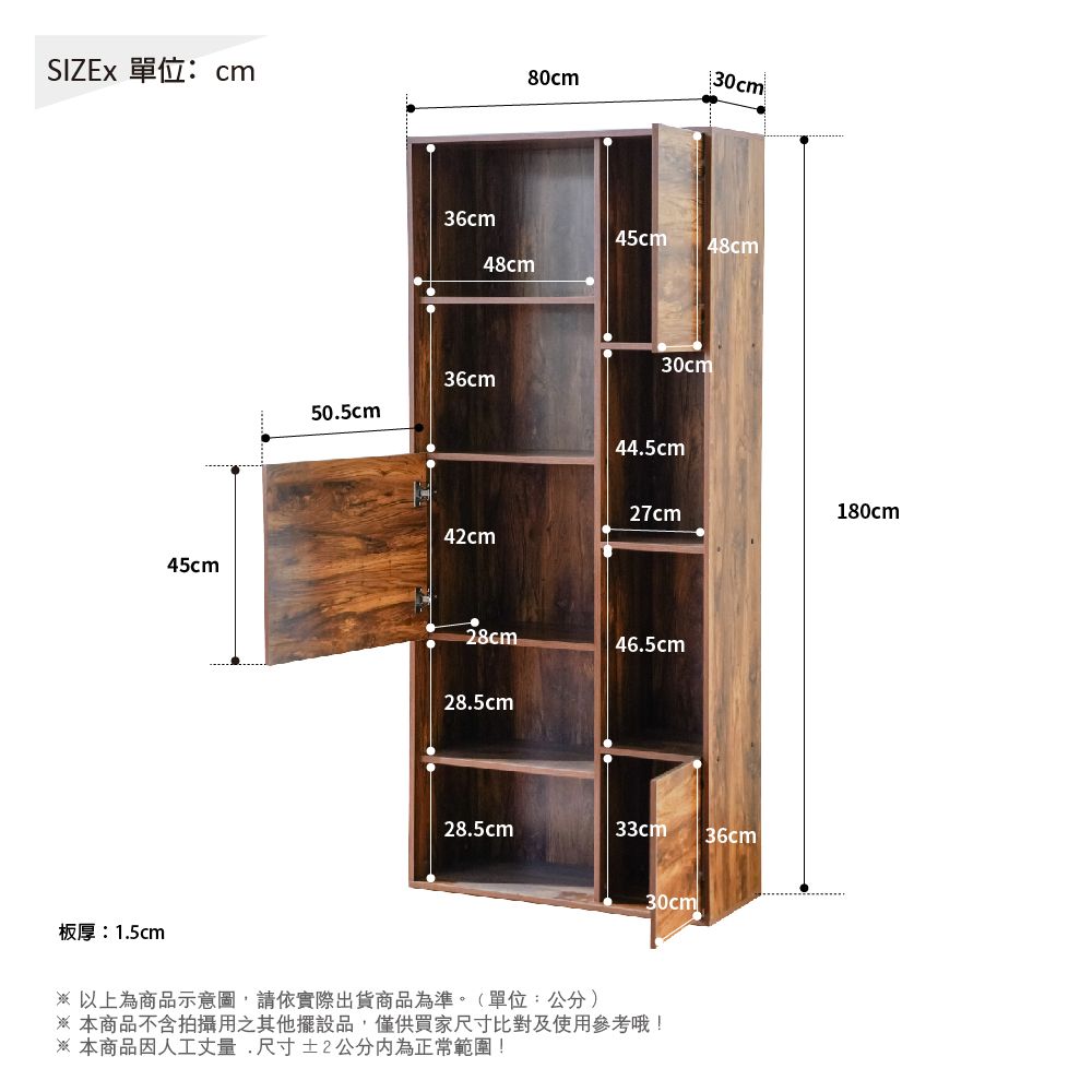 SIZEx 單位:cm板厚:1.5cm80cm30cm36cm45cm48cm48cm36cm50.5cm30cm44.5cm27cm180cm42cm45cm28cm46.5cm28.5cm28.5cm33cm36cml30cm以上為商品示意圖請依實際出貨商品為準。(單位:公分)本商品不含拍攝用之其他擺設品,僅供買家尺寸比對及使用參考哦!※ 本商品因人工丈量,尺寸±2公分為正常範圍!