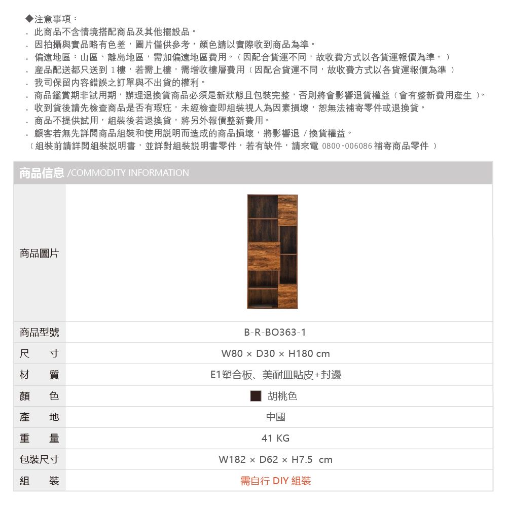 注意事項:此商品不含情境搭配商品及其他擺設品。因拍攝與實品略有色差圖片僅供參考顏色請以實際收到商品為準。偏遠區:山區、離島地區需加偏遠地區費用。(因配合貨運不同,故收費方式以各貨運報價為準。產品配送都只送到1樓,若需上樓,需增收樓層費用(因配合貨運不同,故收費方式以各貨運報價為準 )我司保留內容錯誤之訂單與不出貨的權利。商品鑑賞期非試用期,辦理退換貨商品必須是新狀態且包裝完整,否則將會影響退貨權益(會有整新費用)。收到貨後請先檢查商品是否有瑕疵,未經檢查即組裝視人為因素損壞,恕無法補寄零件或退換貨。商品不提供試用,組裝後若退換貨,將另外報價整新費用。顧客若無先詳閱商品組裝和使用說明而造成的商品損壞,將影響退換貨權益。(組裝前請詳閱組裝說明書,並詳對組裝說明書零件,若有缺件,請來電0800-006086 補寄商品零件)商品信息 /COMMODITY INFORMATION商品圖片商品型號尺 寸材 質顏 色產 地重 量包裝尺寸組 裝B-R-BO363-1D30  H180 cmE1塑合板、美耐皿貼皮+封邊胡桃色中國41 KGW182  D62  H7.5 cm需自行 DIY 組裝