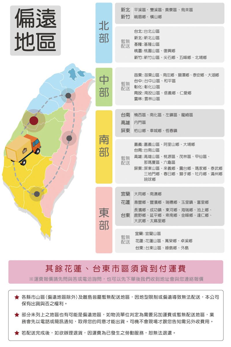 偏遠地區新北 平溪區雙溪區,貢寮區烏來區新竹峨眉鄉橫山鄉台北:台北山區新北:新北山區暫配基隆:基隆山區桃園:桃園山區復興鄉新竹:新竹山區尖石鄉五峰鄉、北埔鄉無送暫無苗栗:苗栗山區、南庄鄉、獅潭鄉、泰安鄉、大湖鄉台中:台中山區、和平區彰化:彰化山區南投:南投山區、信義鄉、仁愛鄉雲林:雲林山區台南楠西區、南化區、左鎮區、龍崎區高雄門區屏東枋山鄉、車城鄉、恆春鎮嘉義:嘉義山區、阿里山鄉、大埔鄉台南:台南山區暫無 高雄:高雄山區、桃源區、茂林區、甲仙區、配送那瑪夏區、六龜區屏東:屏東山區、來義鄉、霧台鄉、瑪家鄉、泰武鄉三地門鄉、春日鄉、獅子鄉、牡丹鄉、滿州鄉琉球鄉宜蘭大同鄉、南澳鄉花蓮壽豐鄉、豐濱鄉、瑞穗鄉、玉里鎮、富里鄉長濱鄉、成功鎮、東河鄉、海瑞鄉、池上鄉、台東鹿野鄉、延平鄉、卑南鄉、金峰鄉、達仁鄉、大武鄉、太麻里鄉宜蘭:宜蘭山區暫無配送花蓮:花蓮山區、萬榮鄉、卓溪鄉台東:台東山區、綠島鄉、外島其餘花蓮、台東市區須貨到付運費運費報價請先問與答或電洽詢問,也可以先下單後我們收到地址會與您連絡報價 各縣市山區(偏遠地區除外)及離島皆屬暫無配送地區,因地型限制或偏遠導致無法配送,本公司保有出貨與否之權利。★ 部分未列上之地區也有可能是偏遠地區,如物流單位判定為需要另加運費或暫無配送地區,業務會先以電話或簡訊通知,取得您的同意才能出貨。司機不會現場才跟您告知需另外收費用。★ 若配送完成後,如欲辦理退貨,因運費為已發生之勞動服務,恕無法退還。