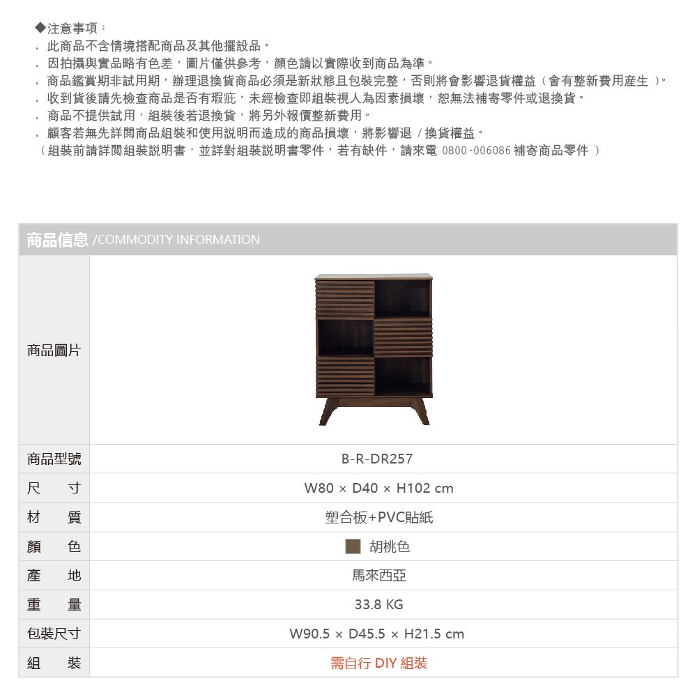 ▶注意事項:此商品不含情境搭配商品及其他擺設品。因拍攝與實品略有色差圖片僅供以實際收到商品為準。商品鑑賞期非試用期辦理退換貨商品必須是新狀態且包裝完整,否則將會影響退貨權益(會有整新費用)。收到貨後請先檢查商品是否有瑕疵,未經檢查即組裝視人為因素損壞,恕無法補寄零件或退換貨。商品不提供試用,組裝後若退換貨,將另外報價整新費用。顧客若無先詳閱商品組裝和使用說明而造成的商品損壞,將影響退換貨權益。(組裝前請詳閱組裝說明書,並詳對組裝說明書零件,若有缺件,請來電0800-006086補寄商品零件)商品信息 /COMMODITY INFORMATION商品圖片商品型號尺 寸材 質顏 色產 重 量包裝尺寸組 裝B-R-DR257W80  D40  H102 cm塑合板+PVC貼紙胡桃色馬來西亞33.8KGW90.5  D45.5  H21.5 cm需自行 DIY 組裝