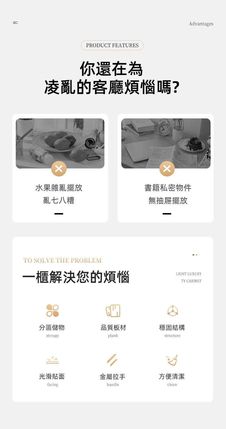 PRODUCT FEATURES你還在為凌亂的客廳煩惱嗎?水果雜亂擺放亂七八糟書籍私密物件無抽屜擺放TO SOLVE THE PROBLEMAdvantages一櫃解決您的煩惱LIGHT LUXURYTV CABINET分區儲物品質板材穩固結構storageplankstructure光滑貼金屬拉手方便清潔facinghandleclean