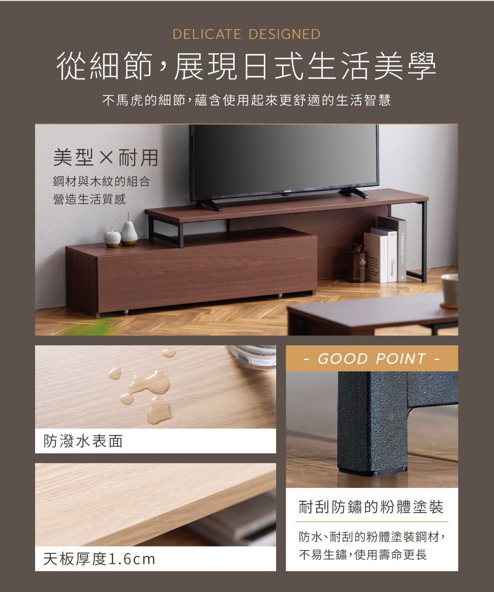 DELICATE DESIGNED從細節,展現日式生活美學不馬虎的細節,蘊含使用起來更舒適的生活智慧美型耐用鋼材與木紋的組合營造生活質感防潑水表面GOOD 耐刮防鏽的粉體塗裝防水、耐刮的粉體塗裝鋼材,天板厚度1.6cm不易生鏽,使用壽命更長