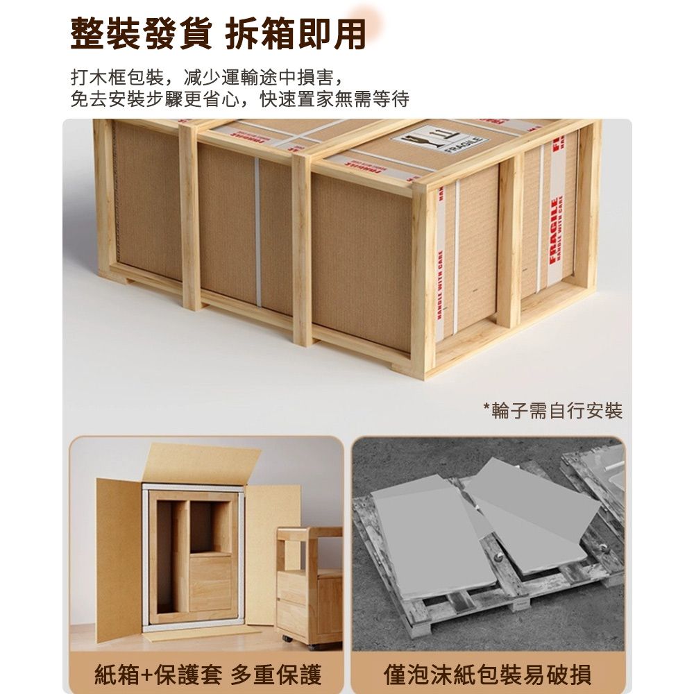 整裝發貨 拆箱即用打木框包裝,减少運輸途中損害,免去安裝步驟更省心,快速置家無需等待紙箱+保護套 多重保護僅泡沫紙包裝易破損 WITH *輪子需自行安裝FRAGILE