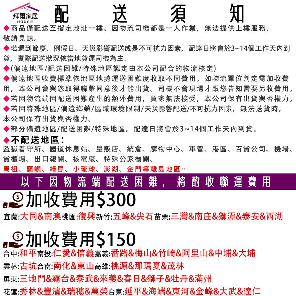 拜爾家居HOUSE配送須知商品僅配送至指定地址一樓。因物流司機都是一人作業,無法提供上樓服務,敬請見諒。若遇到節慶、例假日、天災影響配送或是不可抗力因素,配達日將會於3~14個工作天內到,實際配送狀況依當地貨運司機為主。(偏遠地區/配送困難/特殊地區認定由本公司配合的物流核定)▶偏遠地區收費標準依地區地勢運送困難度收取不同費用。如物流單位判定需加收費用,本公司會與您取得聯繫同意後才能出貨。司機不會現場才跟您告知需要另收費用。▶若因物流端因配送困難產生的額外費用,買家無法接受,本公司保有出貨與否權力。若因特殊地區/偏遠鄉鎮/區域環境限制/天災影響配送/不可抗力因素,無法送貨時,本公司保有出貨與否權力。▶部分偏遠地區/配送困難/特殊地區,配達日將會於3~14個工作天內到貨。不配送地區:監獄看守所、國道休息站、量販店、統倉、購物中心、軍營、港區、百貨公司、機場、貨櫃場、出口報關、核電廠、特殊公家機關、馬祖、蘭嶼、綠島、小琉球、澎湖、金門等離島地區…以下因物流端配送困難,將酌收聯運費用加收費用$300宜蘭:大同&南澳桃園:復興新竹五峰&尖石苗栗:三灣&南庄&獅潭&泰安&西湖加收費用$150台中:和平南投:仁愛&信義嘉義:番路&梅山&竹崎&阿里山&中埔&大埔雲林:古坑台南:南化&東山高雄:桃源&那瑪夏&茂林屏東:三地門&霧台&泰武&來義&春日&獅子&牡丹&滿州花蓮:秀林&豐濱&瑞穗&萬榮台東:延平&海端&東河&金峰&大武&達仁