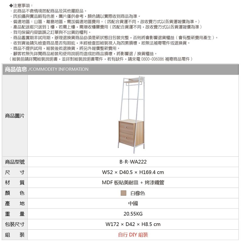 ▶注意事項:此商品不含情境搭配商品及其他擺設品。拍攝與實品略有色差圖片僅供參考,色請以實際收到商品為準。偏遠區:山區、離島地區,需加偏遠地區費用。(配合貨運不同,故收費方式以各貨運報價為準。)品配送都只送到1樓,若需上樓,需增收樓層費用(因配合貨運不同,故收費方式以各貨運報價為準)保留內容錯誤之訂單與不出貨的權利。商品鑑賞期非試用期,辦理退換貨商品必須是新狀態且包裝完整,否則將會影響退貨權益(會有整新費用產生)。收到貨後請先檢查商品是否有瑕疵,未經檢查即組裝視人為因素損壞,恕無法補寄零件或退換貨。商品不提供試用,組裝後若退換貨,將另外報價整新費用。顧客若無先閱商品組裝和使用說明而造成的商品損壞,將影響退換貨權益。(組裝前請詳閱組裝說明書,並詳對組裝說明書零件,若有缺件,請來電0800-006086 補寄商品零件)商品信息 /COMMODITY INFORMATION商品圖片商品型號寸 質尺材顏產顏 色產 地重 量包裝尺寸組裝B-R-WA222W52D40.5H169.4 cmMDF 板貼美耐皿 + 烤漆鐵管白橡色中國20.55KG × D42 × H8.5 cm自行 DIY 組裝