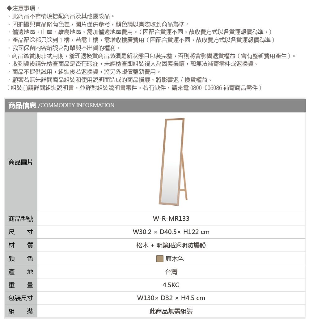 ▶注意事項:此商品不含情境搭配商品及其他擺設品。拍攝與實品略有色差,圖片僅供參考,色請以實際收到商品為準。偏遠區:山區、離島地區,需加偏遠地區費用。(因配合貨運不同,故收費方式以各貨運報價為準。)品配送都只送到1樓,若需上樓,需增收樓層費用(因配合貨運不同,故收費方式以各貨運報價為準)我司保留內容錯誤之訂單與不出貨的權利。商品鑑賞期非試用期,辦理退換貨商品必須是新狀態且包裝完整,否則將會影響退貨權益(會有整新費用產生)。收到貨後請先檢查商品是否有瑕疵,未經檢查即組裝視人為因素損壞,恕無法補寄零件或退換貨。·商品不提供試用,組裝後若退換貨,將另外報價整新費用。·顧客若無先詳閱商品組裝和使用說明而造成的商品損壞,將影響退/換貨權益。(組裝前請詳閱組裝說明書,並詳對組裝說明書零件,若有缺件,請來電0800-006086 補寄商品零件)商品信息 /COMMODITY INFORMATION商品圖片商品型號尺 寸材 質顏 色產 地 量包裝尺寸組 裝W-R-MR133W30.2  D40.5x H122 cm松木 +明鏡貼透明防爆膜|原木色台灣4.5KGW130D32 × H4.5 cm此商品無需組裝