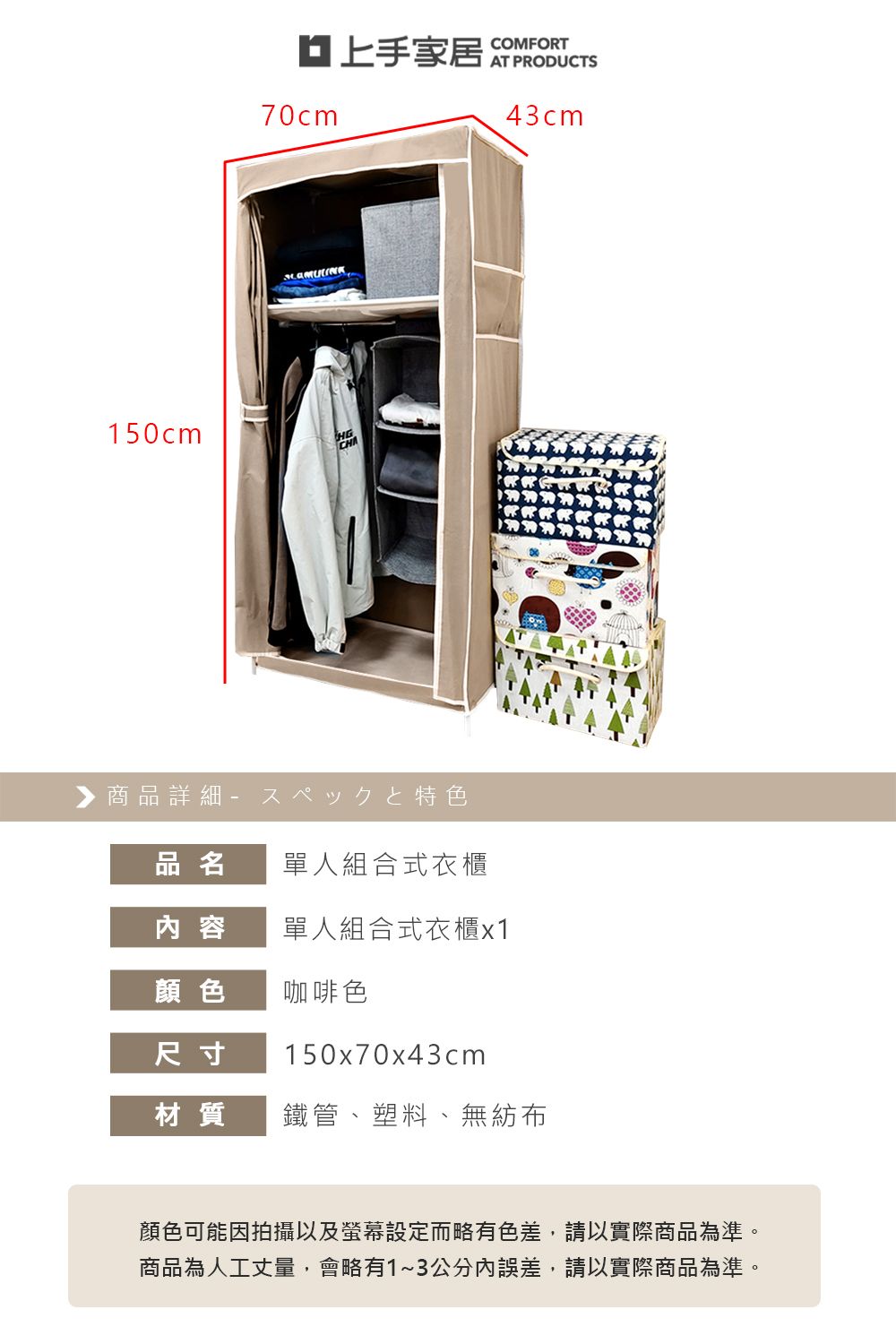 150cm70cmCOMFORT43cmHG▶商品詳細特色品名單人組合式衣櫃内 容單人組合式衣櫃x1顏色咖啡色尺寸150x70x43cm材質鐵管、塑料、無紡布顏色可能因拍攝以及螢幕設定而略有色差,請以實際商品為準。商品為人工丈量,會略有1~3公分誤差,請以實際商品為準。