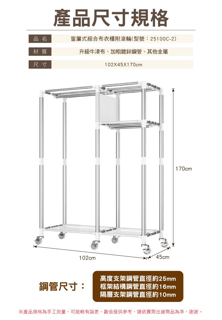 產品尺寸規格品名窗簾式組合布衣櫃附滾輪(型號:25100C-2)材質升級牛津布加粗鍍鋅鋼管、其他金屬尺寸102X45X170cm102cm45cm鋼管尺寸:高度支架鋼管直徑約25mm框架結構鋼管直徑約16mm隔層支架鋼管直徑約10mm170cm※產品規格為手工測量,可能略有誤差,數值僅供參考,請依實際出貨商品為準,謝謝。