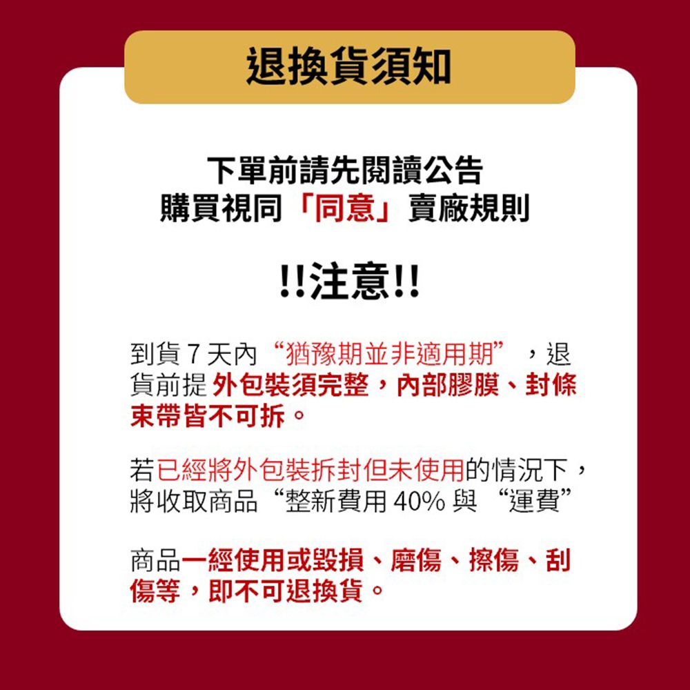 退換貨須知下單前請先閱讀公告購買視同「同意」賣廠規則!!注意!!到貨7天內“猶豫期並非適用期”,退貨前提 須完整,膠膜、封條束帶皆不。若已經將外包裝但未使用的情況下,將收取商品“整新費用40%與“運費”商品一經使用或毀損、磨傷、擦傷、傷等,即不可退換貨。