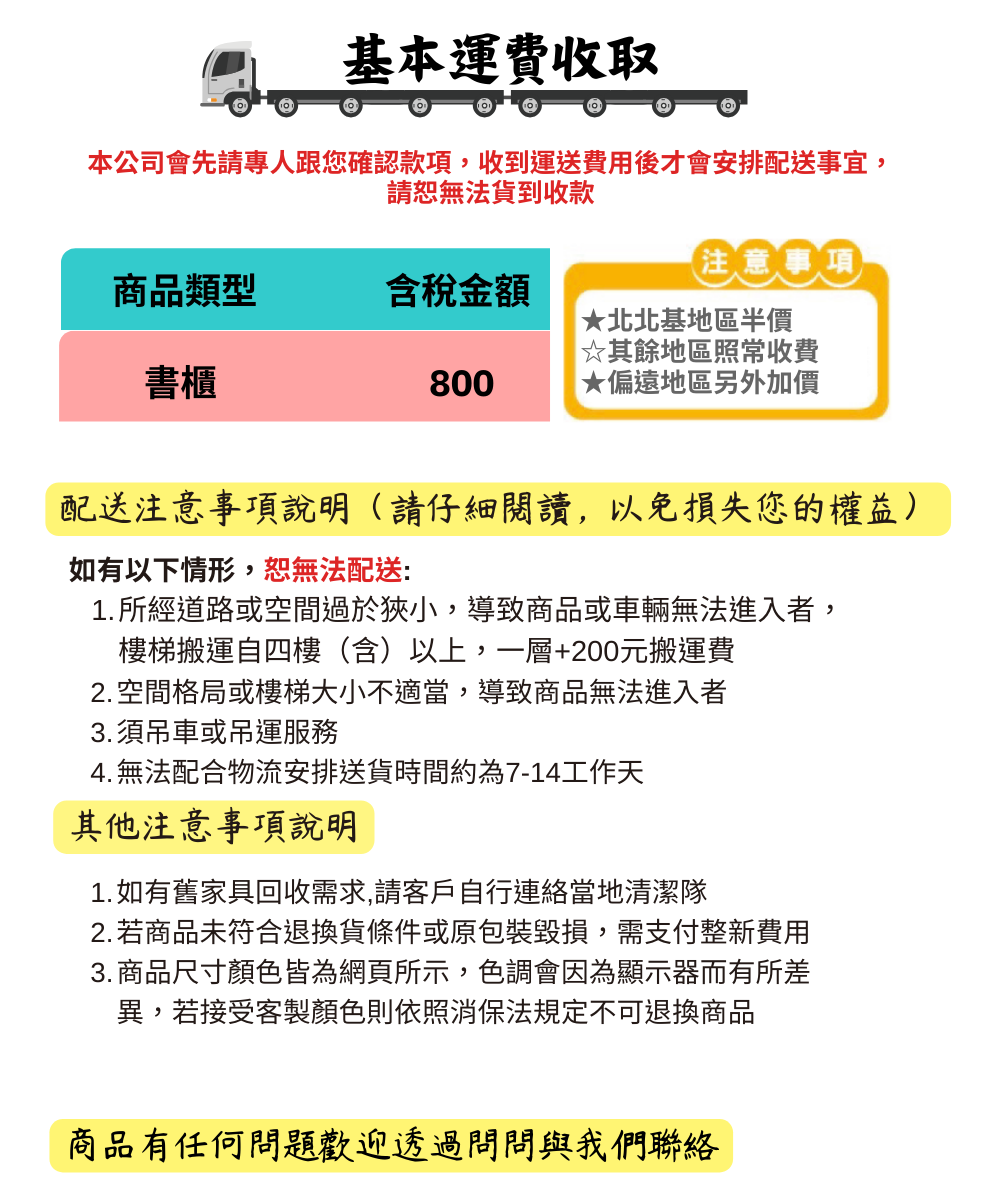 基本運費收取本公司會先請專人跟您確認款項收到運送費用後才會安排配送事宜,請恕無法貨到收款注意事項商品類型含稅金額★北北基地區半價☆其餘地區照常收費書櫃800★偏遠地區另外加價配送注意事項說明(請仔細閱讀,以免損失您的權益)如有以下情形,恕無法配送:1.所經道路或空間過於狹小,導致商品或車輛無法進入者,樓梯搬運自四樓(含)以上,一層+200元搬運費2. 空間格局或樓梯大小不適當,導致商品無法進入者3.須吊車或吊運服務4. 無法配合物流安排送貨時間約為7-14工作天其他注意事項說明1.如有舊家具回收需求,請客戶自行連絡當地清潔隊2.若商品未符合退換貨條件或原包裝毀損,需支付整新費用3. 商品尺寸顏色皆為網頁所示,色調會因為顯示器而有所差異,若接受客製顏色則依照消保法規定不可退換商品商品有任何問題歡迎透過問問與我們聯絡