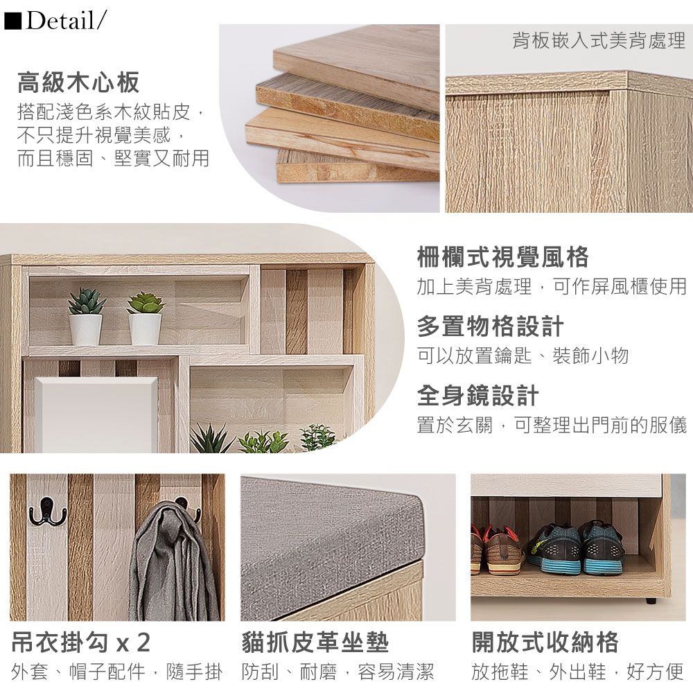 ■Detail/高級木心板搭配淺色系木紋貼皮不只提升視覺美感而且穩固、堅實又耐用背板嵌入式美背處理柵欄式視覺風格加上美背處理,可作屏風櫃使用多置物格設計可以放置鑰匙、裝飾小物全身鏡設計置於玄關,可整理出門前的服儀吊衣掛勾 x2貓抓皮革坐墊開放式收納格外套、帽子配件,隨手掛 防刮、耐磨,容易清潔放拖鞋、外出鞋,好方便