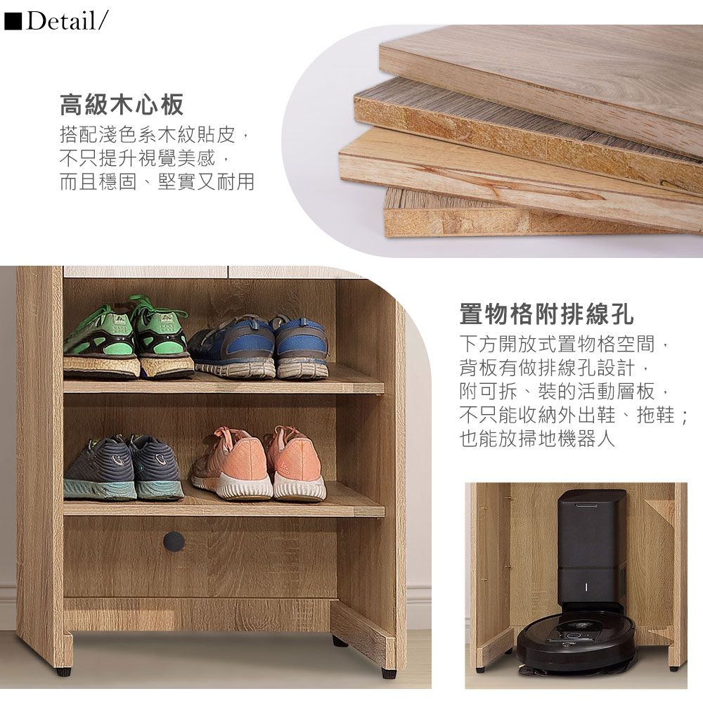 IDetail/高級木心板搭配淺色系木紋貼皮,不只提升視覺美感,而且穩固、堅實又耐用置物格附排線孔下方開放式置物格空間,背板有做排線孔設計,附可拆、裝的活動層板,不只能收納外出鞋、拖鞋;也能放掃地機器人