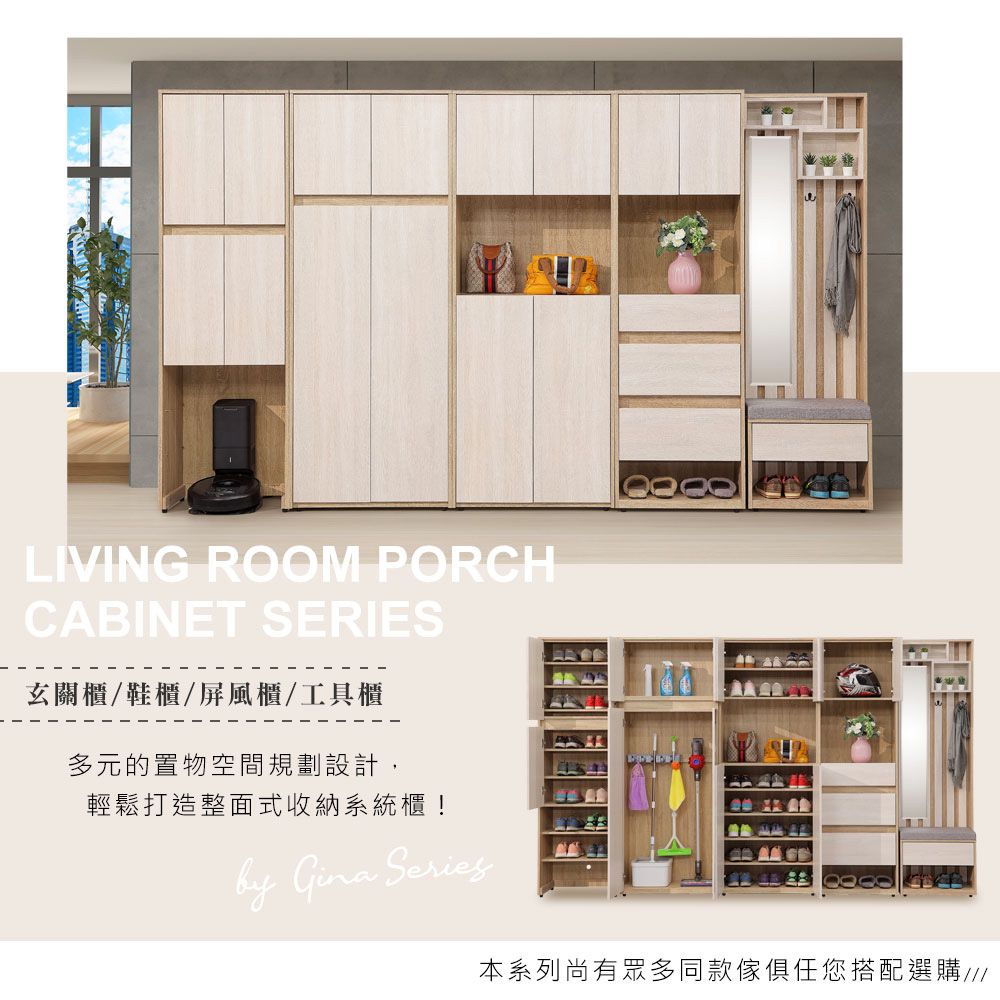 LIVING ROOM PORCHCABINET SERIES玄關櫃/鞋櫃/屏風櫃/工具櫃多元的置物空間規劃設計,輕鬆打造整面式收納系統櫃! Gina Series本系列尚有眾多同款傢俱任您搭配選購///