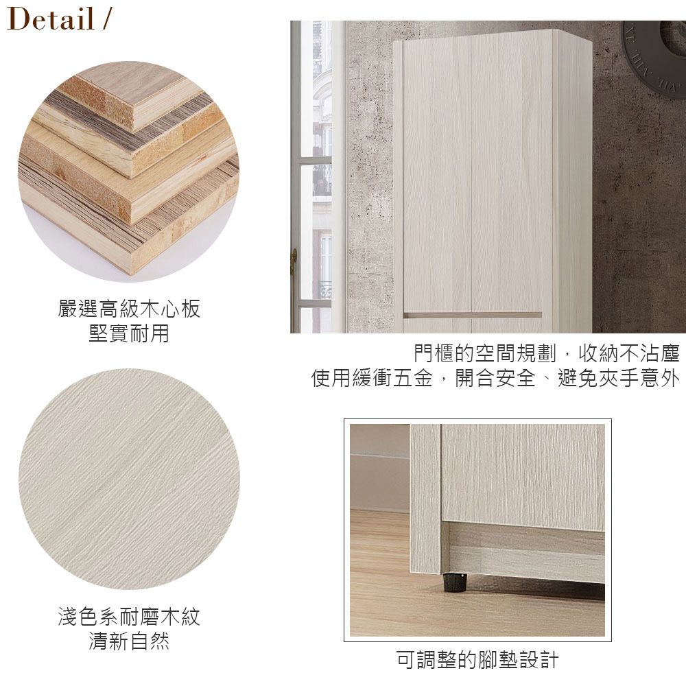 Detail/嚴選高級木心板堅實耐用門櫃的空間規劃,收納不沾塵使用緩衝五金,開合安全、避免夾手意外淺色系耐磨木紋清新自然可調整的腳墊設計