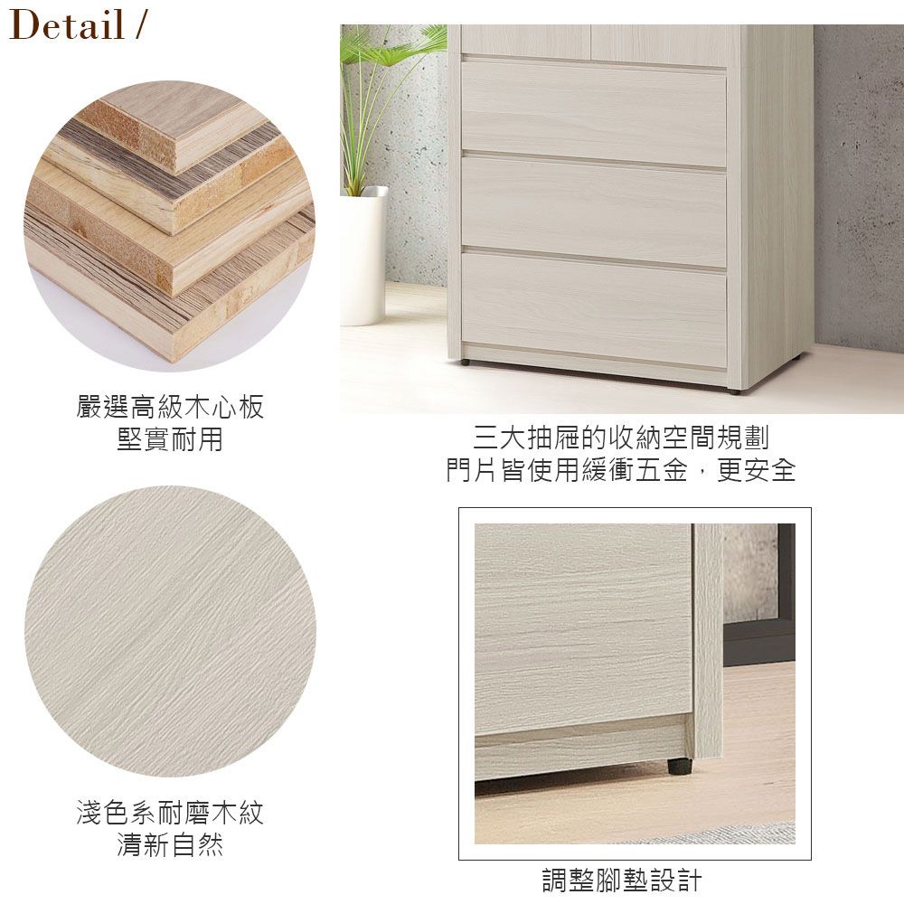 Detail /嚴選高級木心板堅實耐用三大抽屜的收納空間規劃門片皆使用緩衝五金,更安全淺色系耐磨木紋清新自然調整腳墊設計