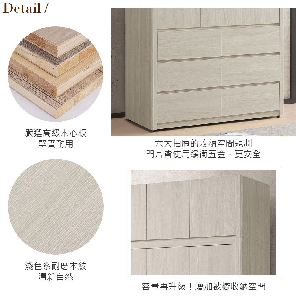 Detail/嚴選高級木心板堅實耐用六大抽屜的收納空間規劃門片皆使用緩衝五金,更安全淺色系耐磨木紋清新自然容量再升級!增加被櫥收納空間