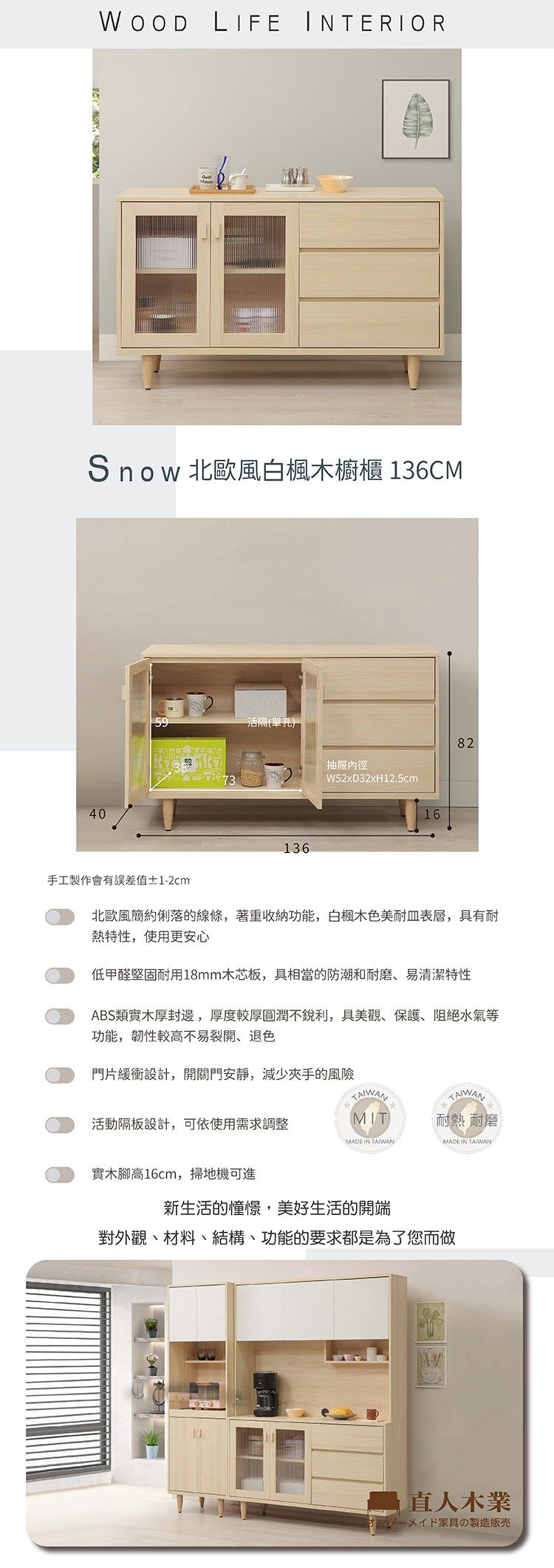 WOOD LIFE INTERIORSnow 北歐風白楓木櫥櫃 136CM40活()-136抽屜內徑W52xD32xH12.5cm1682手工製作會有誤差值±1-2cm北歐風簡約俐落的線條,著重收納功能,白楓木色美耐表層,具有耐熱特性,使用更安心低甲醛堅固耐用18mm木芯板,具相當的防潮和耐磨、易清潔特性ABS類實木厚封邊,厚度較厚圓潤不銳利,具美觀、保護、阻絕水氣等功能,韌性較高不易裂開、退色門片緩衝設計,開關門安靜,減少夾手的風險TAIWANTAIWAN活動隔板設計,可依使用需求調整MIT耐熱 耐磨MADE IN TAIWANMADE IN TAIWAN實木腳高16cm,掃地機可進新生活的憧憬,美好生活的開端對外觀、材料、結構、功能的要求都是為了您而做直人木業ダーメイド家具の製造販売