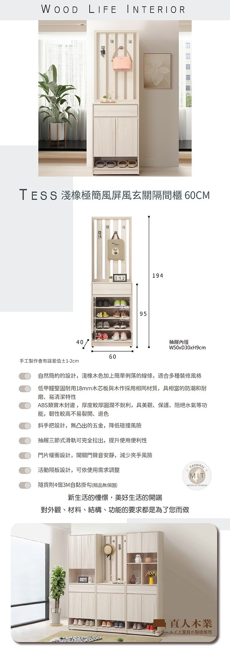 WOOD LIFE INTERIORTESS 淺極簡風屏風玄關隔間櫃 60CM40手工製作會有誤差值±1-2cm4615 39601941295抽屜內徑W50xD30xH9cm自然簡約的設計,淺橡木色加上簡單俐落的線條,適合多種裝修風格低甲醛堅固耐用18mm木芯板與木作採用相同材質,具相當的防潮和耐磨、易清潔特性ABS類實木封邊,厚度較厚圓潤不銳利,具美觀、保護、阻絕水氣等功能,韌性較高不易裂開、退色斜手把設計,無凸出的五金,降低碰撞風險抽屜三節式滑軌可完全拉出,提升使用便利性門片緩衝設計,開關門聲音安靜,減少夾手風險活動隔板設計,可依使用需求調整隨附4個3M自黏掛勾(贈品無保固)MIT新生活的憧憬,美好生活的開端對外觀、材料、結構、功能的要求都是為了您而做MADE IN TAIWAN直人木業ダーメイド家具の製造販売