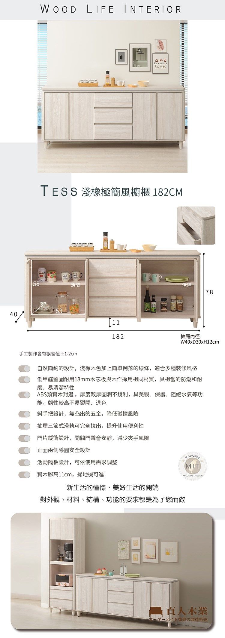 4058WOOD LIFE INTERIORartEuropeanlineTESS 淺極簡風櫥櫃 18CM11182活78抽屜內徑W40xD30xH12cm手工製作會有誤差值±1-2cm自然簡約的設計,淺橡木色加上簡單俐落的線條,適合多種裝修風格低甲醛堅固耐用18mm木芯板與木作採用相同材質,具相當的防潮和耐磨、易清潔特性ABS類實木封邊,厚度較厚圓潤不銳利,具美觀、保護、阻絕水氣等功能,韌性較高不易裂開、退色斜手把設計,無凸出的五金,降低碰撞風險抽屜三節式滑軌可完全拉出,提升使用便利性門片緩衝設計,開關門聲音安靜,減少夾手風險正面兩側導圓安全設計活動隔板設計,可依使用需求調整實木腳高11cm,掃地機可進新生活的憧憬,美好生活的開端對外觀、材料、結構、功能的要求都是為了您而做TAIWANMITMADE IN TAIWAN2 人木業メイド家具の製造販売