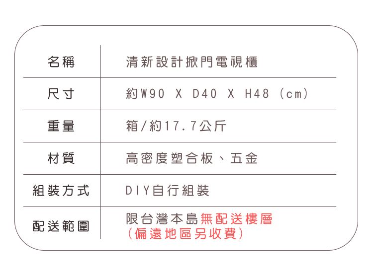 名稱清新設計掀門電視櫃尺寸約W90  D40 X H48 (cm)重量箱/約17.7公斤材質高密度塑合板、五金組裝方式DIY自行組裝限台灣本島無配送樓層配送範圍(偏遠地區另收費)