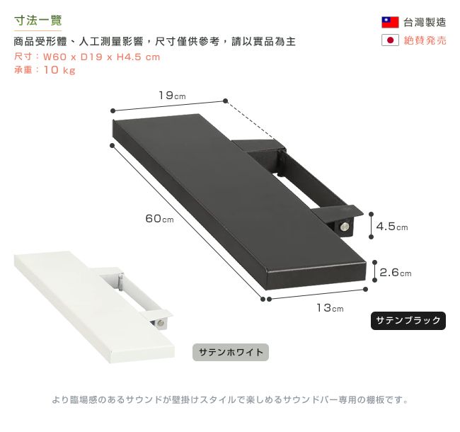 寸法商品受形體、人工測量影響,尺寸僅供參考,請以實品為主尺寸:W60  D19  H4.5 cm承重:10kg19cm60cmサテンホワイト台灣製造発|4.5cm2.6cm13cmサテンブラックより臨場感のあるサウンドが壁掛けスタイルで楽しめるサウンドバー専用の棚板です。