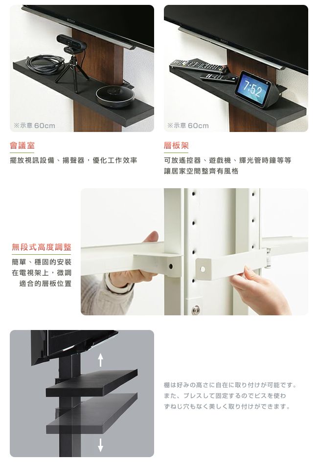 ※ 60cm會議室※ 60cm層板架7:52擺放視訊設備、揚聲器,優化工作效率可放遙控器、遊戲機、輝光管時鐘等等讓居家空間整齊有風格無段式高度調整簡單、穩固的安裝在電視架上,微調適合的層板位置棚は好みの高さに自在に取り付けが可能です。また、プレスして固定するのでビスを使わずねじ穴もなく美しく取り付けができます。