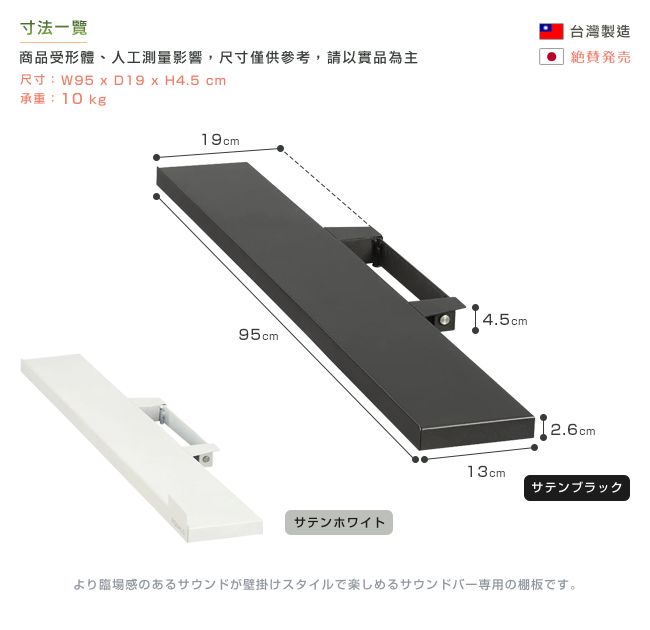 寸法商品受形體、人工測量影響,尺寸僅供參考,請以實品為主尺寸:W95  D19  H4.5 cm承重:10kg19cm4.5cm95cmサテンホワイト台灣製造発2.6cm13cmサテンブラックより臨場感のあるサウンドが壁掛けスタイルで楽しめるサウンドバー専用の棚板です。