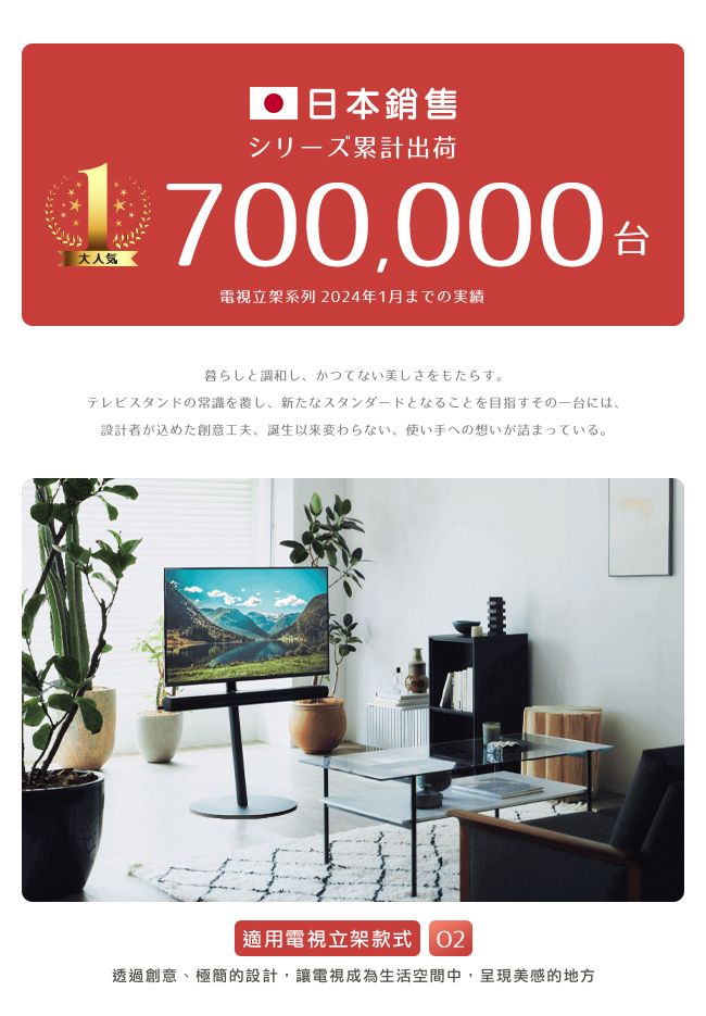 大人 日本銷售シリーズ累計出荷700,000 電視系列 24年1月までの実績台暮らしと調和し かつてない美しさをもたらす。テレビスタンドの常識を覆し、 新たなスタンダードとなることを目指すその一台には、設計者が込めた創意工夫、誕生以来変わらない、 使い手への想いが詰まっている。適用電視立架款式 02透過創意、極簡的設計,讓電視成為生活空間中,呈現美感的地方
