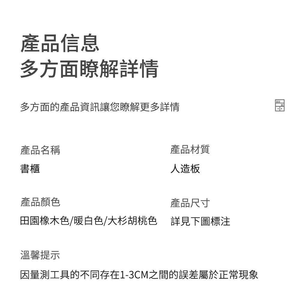 產品信息多方面瞭解詳情多方面的產品資訊讓您瞭解更多詳情產品名稱書櫃產品材質人造板產品尺寸產品顏色田園橡木色/暖白色/大杉胡桃色詳見下圖標溫馨提示因量測工具的不同存在1-3CM之間的誤差屬於正常現象