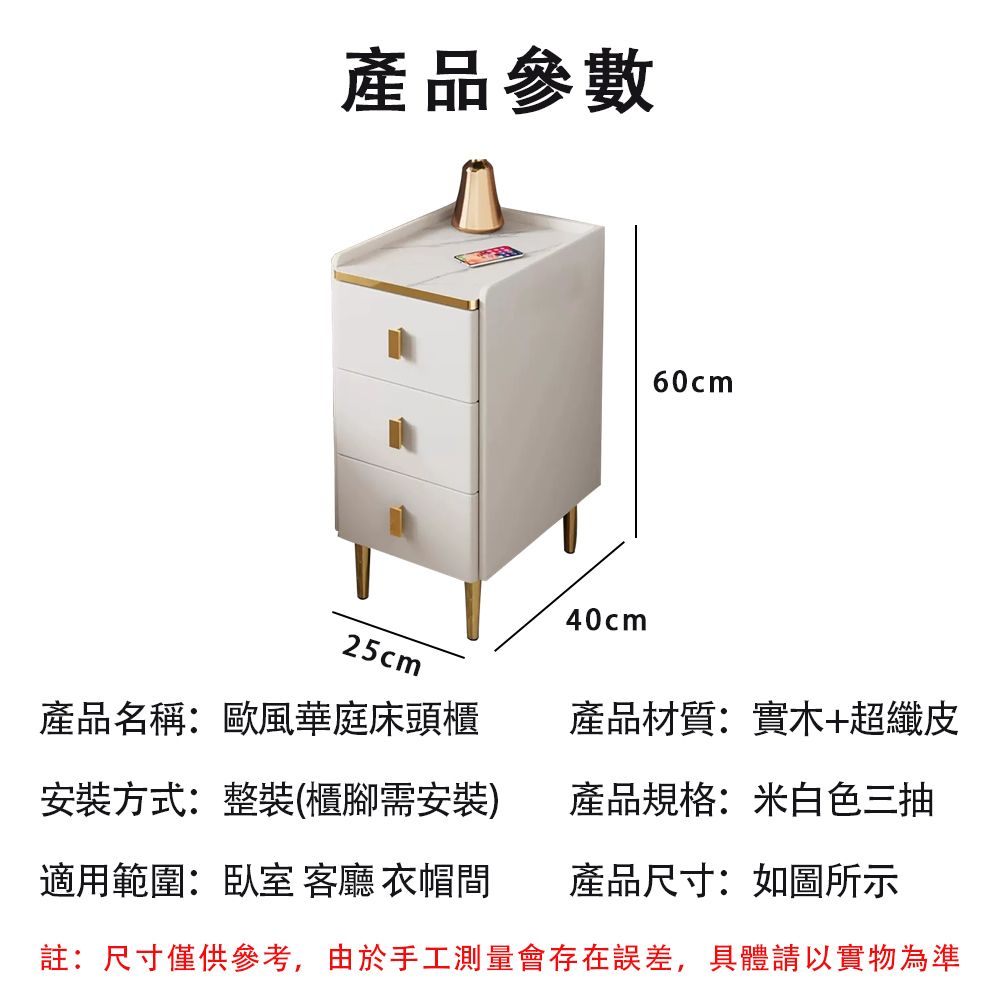 產品參數60cm25cm產品名稱:歐風華庭床頭櫃安裝方式:整裝(櫃腳需安裝)適用範圍:臥室 客廳 衣帽間40cm產品材質:實木+超纖皮產品規格:米白色三抽產品尺寸:如圖所示註:尺寸僅供參考,由於手工測量會存在誤差,具體請以實物為準