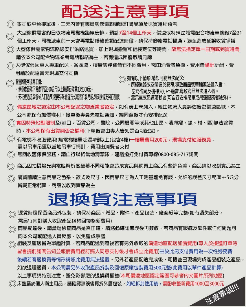 配送注意事項本司於平台接單後二天內會有專員與您電聯確認訂購品項及送貨時程預告大型傢俱需客約日依物流司機機路線安排預計7至14個工作天偏遠或特殊區域需配合物流車約7至21個工作天司機派車前一天會再電話聯絡確認配達時段請保持聯絡電話暢通避免造成延誤收貨爭議 大型傢俱需依物流路線安排沿路送貨加上現場搬運和組裝定位等時間故無法指定單一日期或到貨時間請依本公司配合物流業者電話聯絡為主若有造成困擾敬請見諒大型傢俱因專人專車配送,各區域,樓層勞務費皆有不同費用,需由消費者負擔,費用皆論計計酬,費用請於配達當天現場交付司機搬運困難可能需加價停車處距離下貨處平面300公尺以上搬運距離需加收300元。天花板過低或樓梯入口過窄,需要特殊搬運方式或者拆裝再組,則須視情況另行加價,如有以下情形,可能無法配送:所經道路或空間狹窄,導致商品或車輛無法進入者。空間格局及樓梯大小不適當,導致商品無法進入者。·需吊車或吊運服務者(可自行安排吊車或吊運服務者除外)。偏遠區域之認定由本公司配送之物流業者認定,如有表上未列入,經由物流人員評估後為偏遠區域,本公司亦保有加價權利,接單後專員先電話通知,經同意後才有安排配送實因特殊地型限制及(港口,百貨公司,醫院,公同機關等或其他山區濱海鄉、鎮、村、區)無法送貨時,本公司保有出貨與否之權利(下單後會由專人告知是否可配送)。 有電梯不收取費用!無電梯樓層超過4樓以上(包含4樓)一樓層費用200元,現場支付給服務員。需以吊車吊運以當地吊車行情計,費用由消費者支付無回收舊傢俱服務,請自行聯絡當地清潔隊,建議撥打免付費專線0800-085-717詢問 商品因拍攝燈光與電腦解析度不同可能會造成實品與網頁上商品有些許色差,商品請以收到實品為主 購買前請注意商品之色系,款式及尺寸,因商品尺寸為人工測量難免有誤,允許的誤差尺寸範圍+-5公分皆屬正常範圍,商品以收到實品為主退換貨注意事項退貨時應保留商品外包裝,請保持商品、贈品、附件、產品包裝、廠商紙等完整(如有遺失部分,需另行向訂購人收取產品包材回復整新費用) 商品配達後,請當場檢查商品是否正確,請務必確認無誤後再簽收,若商品有瑕疵及缺件或任何問題可向本公司或配送人員反應,以免造成爭議組裝及運送皆為單趟計算,若商品配送到府後若有另外收取的偏遠地區配送加價費用(專人於接獲訂單時皆會提前詢問告知並報價費用經訂購人同意支付後才會成立此費用)由於此另支付費用為一次性勞務費後續若有退換貨等情形請恕此費用無法退還。另外若產品配送完成後,司機並已現場完成產品組裝之產品,如欲退理退貨,本公司需另外收取產品拆裝及回復原廠包裝費用500元整(此費用以單件產品計算)以上事項請特別注意,避免影響您的退換貨權益(本司偏遠地區認定範圍可參考文圖片所列地區)○床墊屬於個人衛生用品,請確認無誤後再拆外層包裝,如經拆封使用後,需酌收整新費用1000至3000元注意事項!!!!