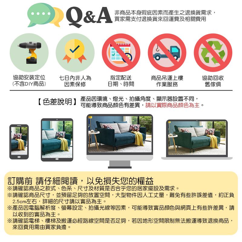 Q&A非商品本身瑕疵因素而產生之退換貨需求,買家需支付退換貨來回運費及相關費用協助安裝定位七日內非人為指定配送(不含DIY商品)因素保修日期時間商品吊運上樓作業服務協助回收舊傢俱【色差說明】產品因環境、燈光、拍攝角度、顯示器設置不同,可能導致商品顏色有差異,請以實際商品顏色為主。訂購前 請仔細閱讀,以免損失您的權益請確認商品之款式、色系、尺寸及材質是否合乎您的居家擺設及需求。請確認商品尺寸,並預留足夠的放置空間,大型物件因人工丈量,難免有些許誤差值,約正負2.5cm左右,詳細的尺寸請以實品為主。※產品因電腦解析度、螢幕設定、拍攝光線等因素,可能導致實品顏色與網頁上有些許差異,請以收到的實品為主。※請確認電梯、樓梯及搬運必經路線空間是否足夠,若因地形空間限制無法搬運導致退換商品,來回費用需由買家負擔。