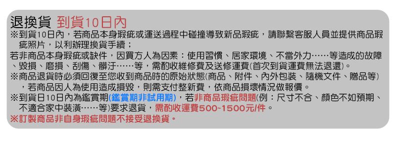 退換貨 到貨10日內到貨10日內,若商品本身瑕疵或運送過程中碰撞導致新品瑕疵,請聯繫客服人員並提供商品瑕疵照片,以利辦理換貨手續;若非商品本身瑕疵或缺件,因買方人為因素:使用習慣、居家環境、不當外力……等造成的故障毀損、磨損、刮傷、髒汙……等,需酌收維修費及送修運費(首次到貨運費無法退還)。商品退貨時必須回復至您收到商品時的原始狀態(商品、附件、內外包裝、隨機文件、贈品等),若商品因人為使用造成損毀,則需支付整新費,依商品損壞情況做報價。到貨日10日內為鑑賞期(鑑賞期非試用期),若非商品瑕疵問題(例:尺寸不合、顏色不如預期、不適合家中裝潢……等)要求退貨,需酌收運費500-1500元/件。※訂製商品非自身瑕疵問題不接受退換貨。