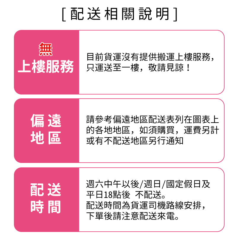 [配送相關說明]目前貨運沒有提供搬運上樓服務,上樓服務 運送至一樓,敬請見諒!偏遠地區請參考偏遠地區配送表列在圖表上的各地地區,如須購買,運費另計或有不配送地區另行通知配送週六中午以後/週日/國定假日及平日18點後 不配送。時間配送時間為貨運司機路線安排,下單後請注意配送來電。